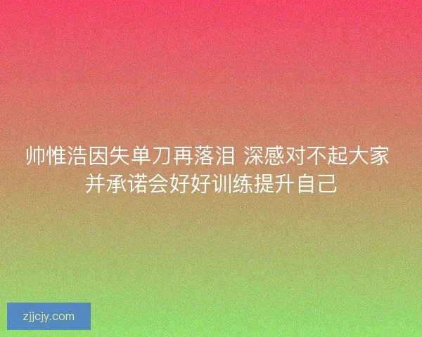 帅惟浩因失单刀再落泪 深感对不起大家 并承诺会好好训练提升自己