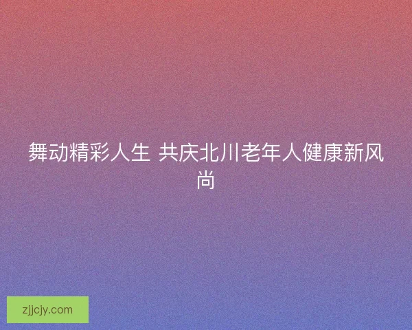 舞动精彩人生 共庆北川老年人健康新风尚