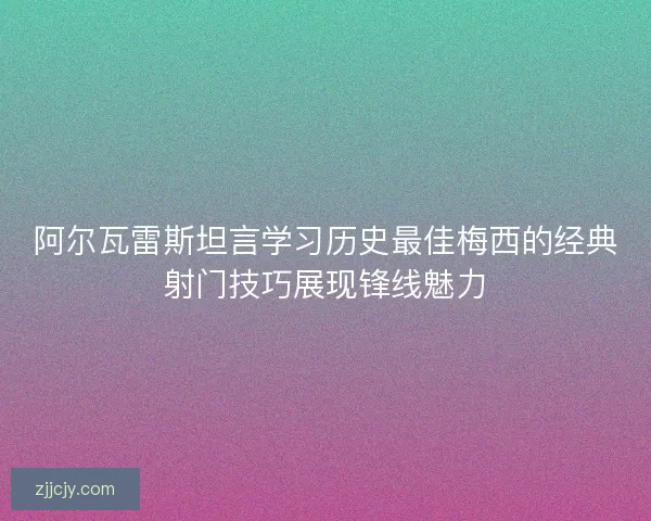 阿尔瓦雷斯坦言学习历史最佳梅西的经典射门技巧展现锋线魅力
